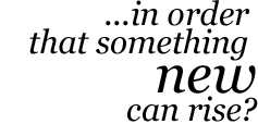 … in order that something new can rise?