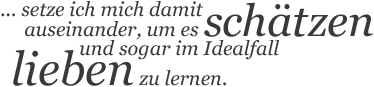 … setze ich mich damit auseinander, um es schätzen und sogar im Idealfall lieben zu lernen.